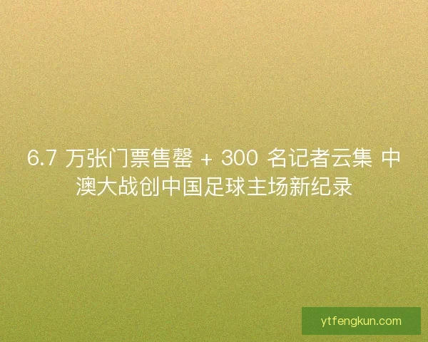 6.7 万张门票售罄 + 300 名记者云集 中澳大战创中国足球主场新纪录
