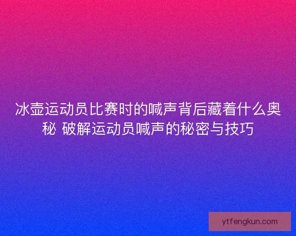 冰壶运动员比赛时的喊声背后藏着什么奥秘 破解运动员喊声的秘密与技巧