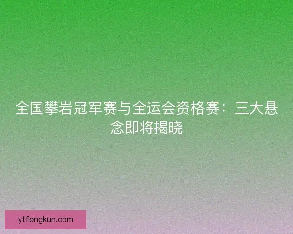 全国攀岩冠军赛与全运会资格赛：三大悬念即将揭晓