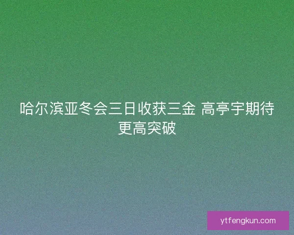 哈尔滨亚冬会三日收获三金 高亭宇期待更高突破