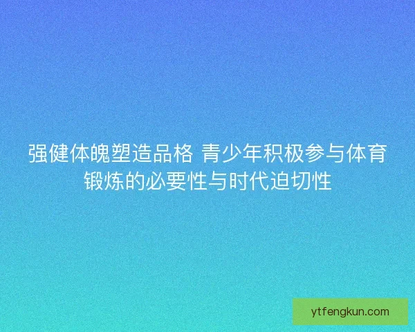 强健体魄塑造品格 青少年积极参与体育锻炼的必要性与时代迫切性
