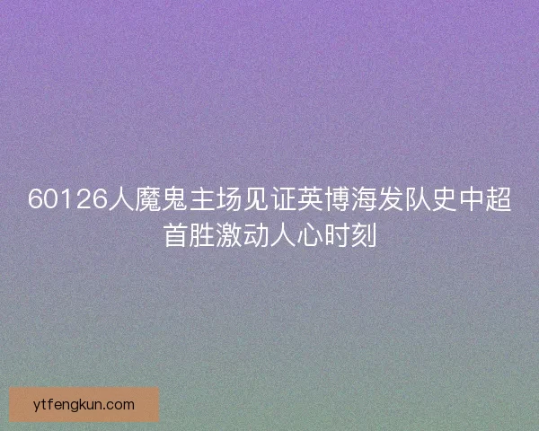 60126人魔鬼主场见证英博海发队史中超首胜激动人心时刻