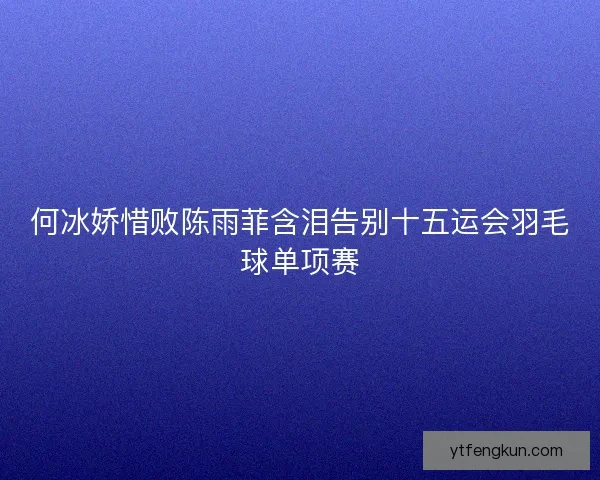 何冰娇惜败陈雨菲含泪告别十五运会羽毛球单项赛