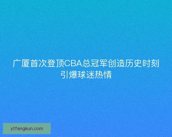广厦首次登顶CBA总冠军创造历史时刻引爆球迷热情