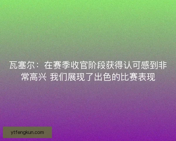 瓦塞尔：在赛季收官阶段获得认可感到非常高兴 我们展现了出色的比赛表现