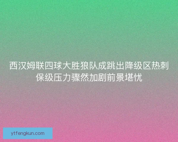 西汉姆联四球大胜狼队成跳出降级区热刺保级压力骤然加剧前景堪忧