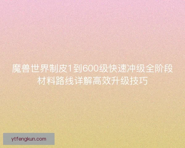 魔兽世界制皮1到600级快速冲级全阶段材料路线详解高效升级技巧