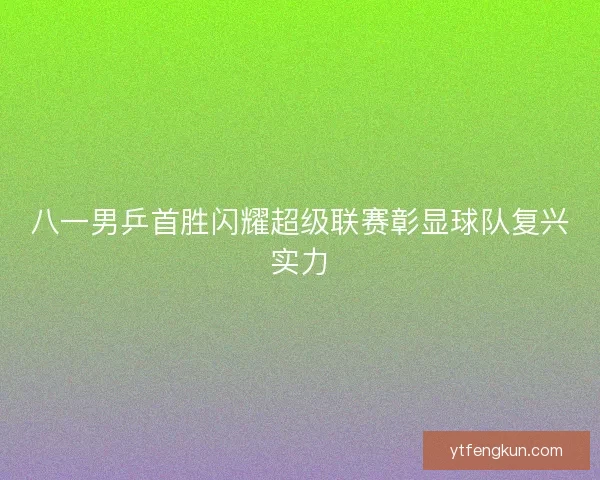 八一男乒首胜闪耀超级联赛彰显球队复兴实力