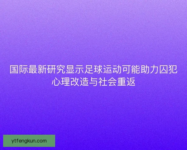 国际最新研究显示足球运动可能助力囚犯心理改造与社会重返